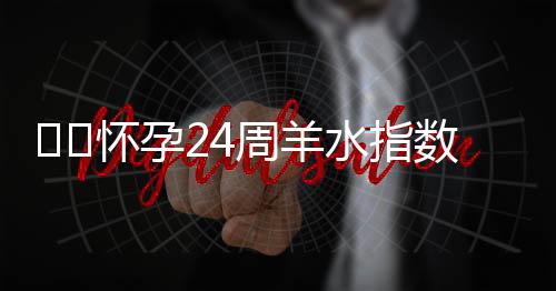 ​​怀孕24周羊水指数标准是多少