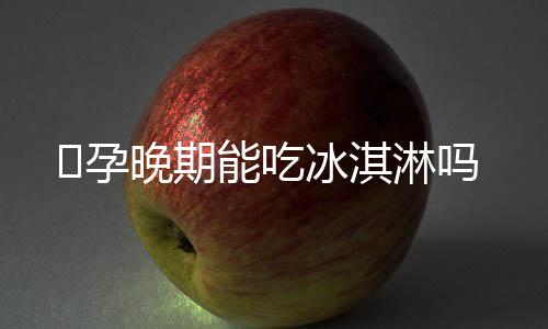 ​孕晚期能吃冰淇淋吗