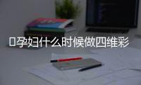 ​孕妇什么时候做四维彩超