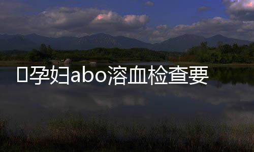 ​孕妇abo溶血检查要什么时候做