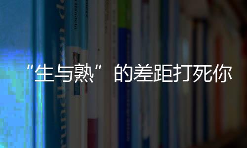 “生与熟”的差距打死你都想不到