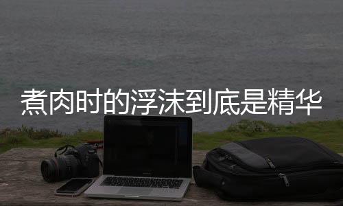 煮肉时的浮沫到底是精华还是脏东西 别再傻傻分不清