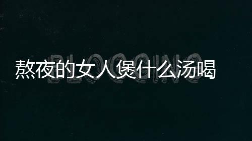 熬夜的女人煲什么汤喝 养生食谱助你熬夜不伤身