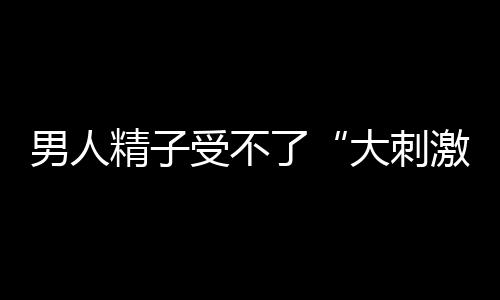 男人精子受不了“大刺激” 这种姿势最养精子