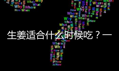 生姜适合什么时候吃？一天中什么时候吃姜最好