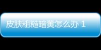 皮肤粗糙暗黄怎么办 10个食疗方甩掉肌肤问题