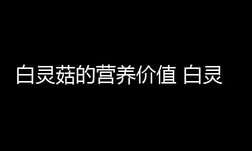 白灵菇的营养价值 白灵菇的做法大全