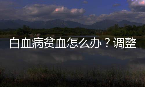 白血病贫血怎么办？调整饮食结构很重要