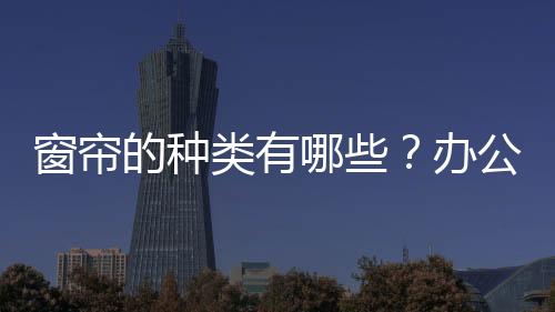 窗帘的种类有哪些？办公室窗帘选购指南