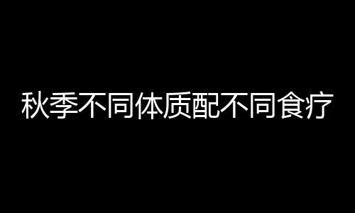 秋季不同体质配不同食疗 效果绝佳