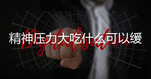 精神压力大吃什么可以缓解