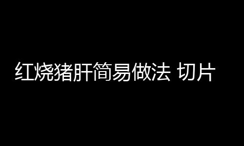 红烧猪肝简易做法 切片要注意