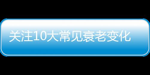 关注10大常见衰老变化 缓解衰老进程