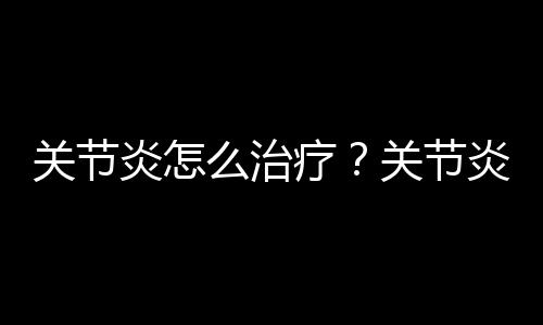 关节炎怎么治疗？关节炎最佳治疗方法