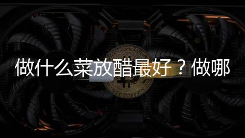 做什么菜放醋最好？做哪些菜需要放醋