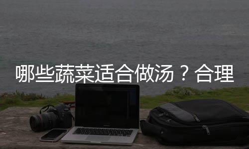 哪些蔬菜适合做汤？合理搭配营养更全面