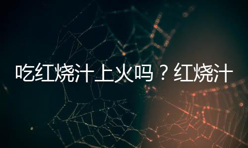 吃红烧汁上火吗？红烧汁的营养价值有哪些