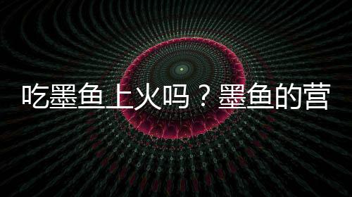 吃墨鱼上火吗？墨鱼的营养价值有哪些