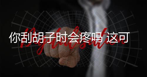 你刮胡子时会疼吗 这可能是一种病