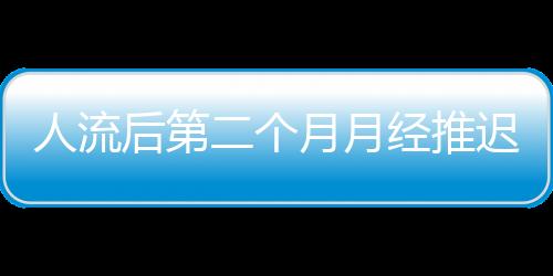 人流后第二个月月经推迟的原因