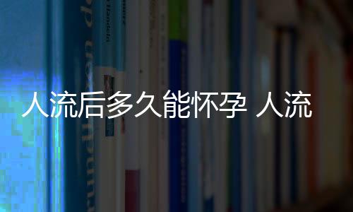 人流后多久能怀孕 人流后休养多长时间能再怀孕