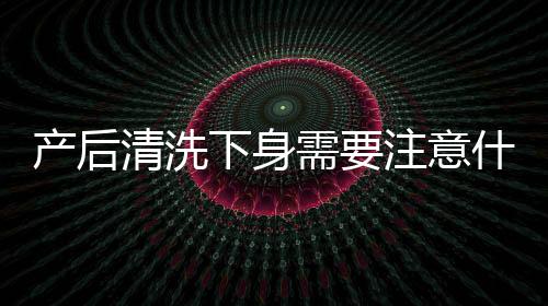 产后清洗下身需要注意什么