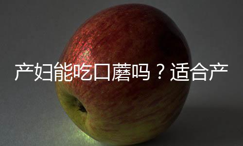 产妇能吃口蘑吗？适合产妇吃口蘑的食谱