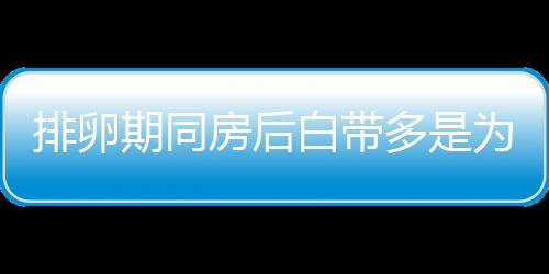 排卵期同房后白带多是为什么