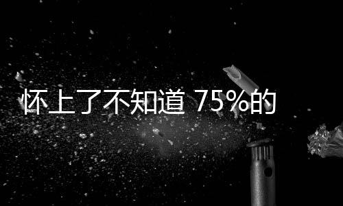 怀上了不知道 75%的胎儿就这样悄悄溜走了