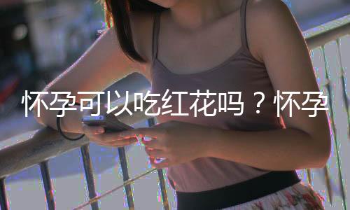 怀孕可以吃红花吗？怀孕吃什么比较好