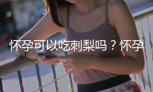 怀孕可以吃刺梨吗？怀孕吃什么比较好