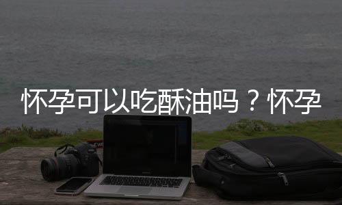 怀孕可以吃酥油吗？怀孕吃什么比较好