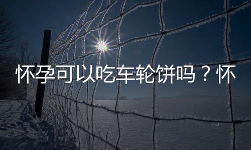 怀孕可以吃车轮饼吗？怀孕吃什么比较好