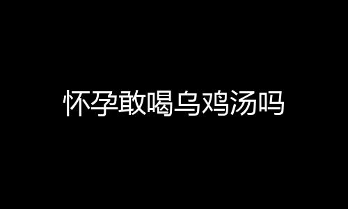 怀孕敢喝乌鸡汤吗