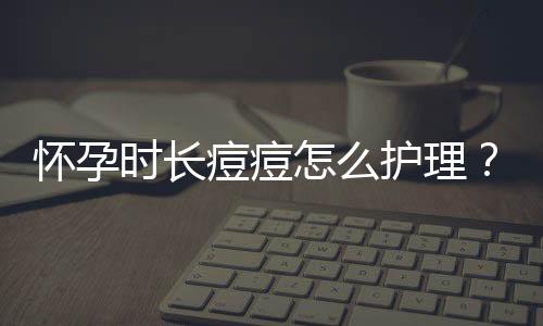 怀孕时长痘痘怎么护理？