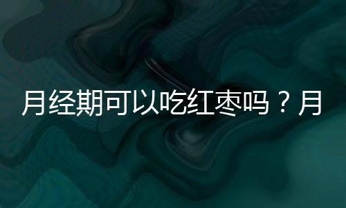 月经期可以吃红枣吗？月经期吃红枣的注意事项