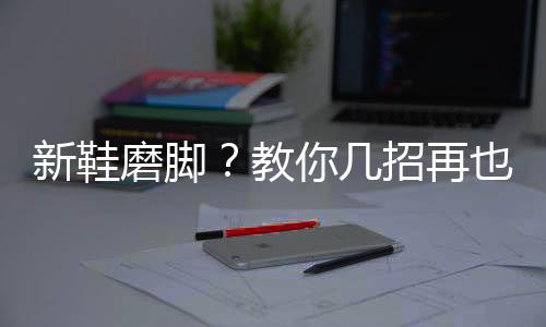 新鞋磨脚？教你几招再也不怕磨脚啦！