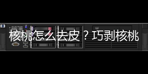 核桃怎么去皮？巧剥核桃仁方法，怎样给核桃去皮妙招