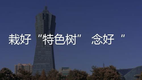 栽好“特色树” 念好“产业经” 化橘红化红火生活“金钥匙”