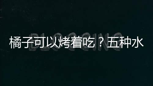 橘子可以烤着吃？五种水果的别样营养吃法