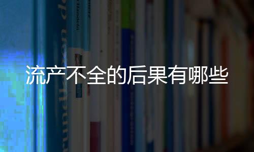 流产不全的后果有哪些