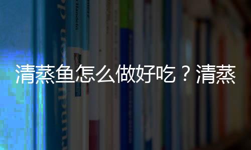 清蒸鱼怎么做好吃？清蒸鱼的做法与技巧