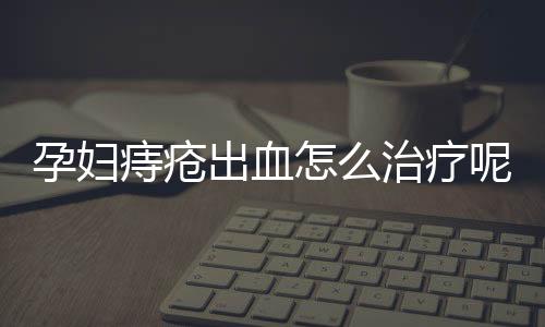 孕妇痔疮出血怎么治疗呢？