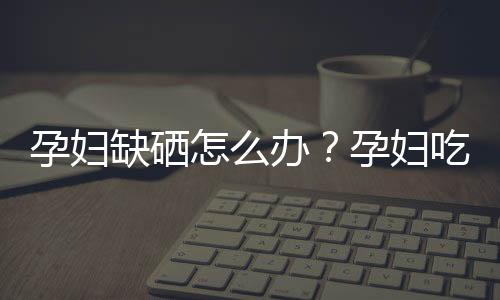 孕妇缺硒怎么办？孕妇吃什么补硒