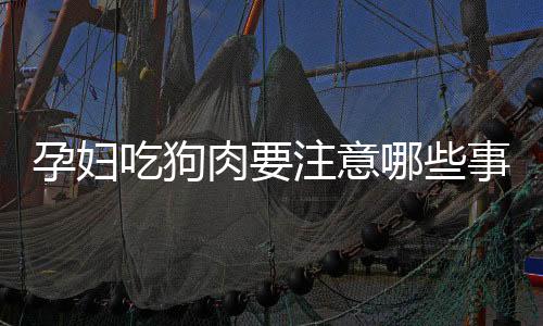 孕妇吃狗肉要注意哪些事项？要确保狗肉卫生新鲜