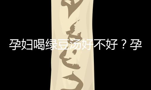 孕妇喝绿豆汤好不好？孕妇能喝绿豆汤吗