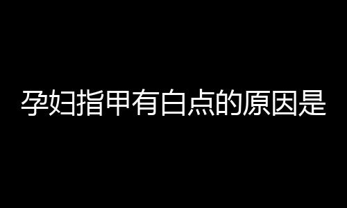 孕妇指甲有白点的原因是什么