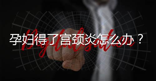 孕妇得了宫颈炎怎么办？女性为什么会得宫颈炎