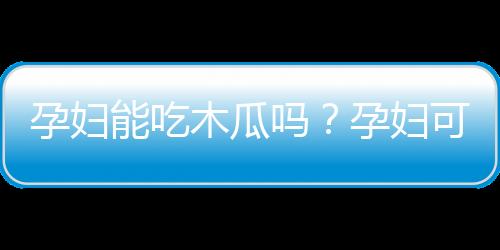 孕妇能吃木瓜吗？孕妇可以吃木瓜吗