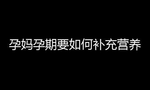 孕妈孕期要如何补充营养